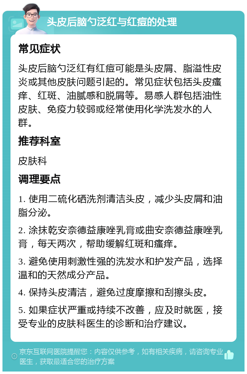 头皮后脑勺泛红与红痘的处理 常见症状 头皮后脑勺泛红有红痘可能是头皮屑、脂溢性皮炎或其他皮肤问题引起的。常见症状包括头皮瘙痒、红斑、油腻感和脱屑等。易感人群包括油性皮肤、免疫力较弱或经常使用化学洗发水的人群。 推荐科室 皮肤科 调理要点 1. 使用二硫化硒洗剂清洁头皮，减少头皮屑和油脂分泌。 2. 涂抹乾安奈德益康唑乳膏或曲安奈德益康唑乳膏，每天两次，帮助缓解红斑和瘙痒。 3. 避免使用刺激性强的洗发水和护发产品，选择温和的天然成分产品。 4. 保持头皮清洁，避免过度摩擦和刮擦头皮。 5. 如果症状严重或持续不改善，应及时就医，接受专业的皮肤科医生的诊断和治疗建议。