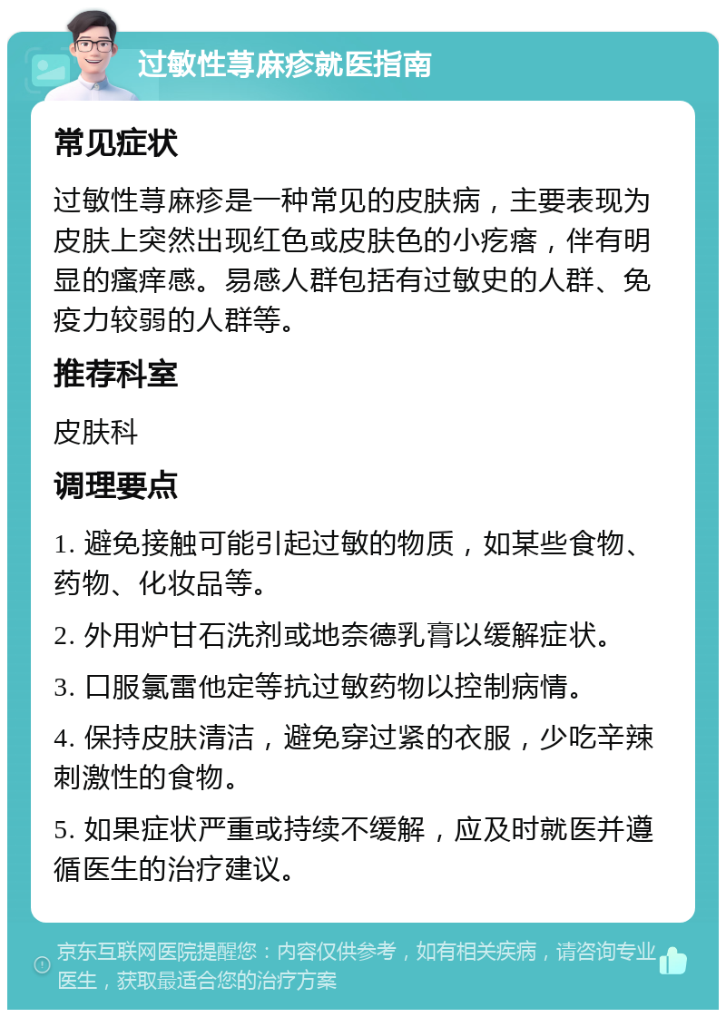 过敏性荨麻疹就医指南 常见症状 过敏性荨麻疹是一种常见的皮肤病，主要表现为皮肤上突然出现红色或皮肤色的小疙瘩，伴有明显的瘙痒感。易感人群包括有过敏史的人群、免疫力较弱的人群等。 推荐科室 皮肤科 调理要点 1. 避免接触可能引起过敏的物质，如某些食物、药物、化妆品等。 2. 外用炉甘石洗剂或地奈德乳膏以缓解症状。 3. 口服氯雷他定等抗过敏药物以控制病情。 4. 保持皮肤清洁，避免穿过紧的衣服，少吃辛辣刺激性的食物。 5. 如果症状严重或持续不缓解，应及时就医并遵循医生的治疗建议。