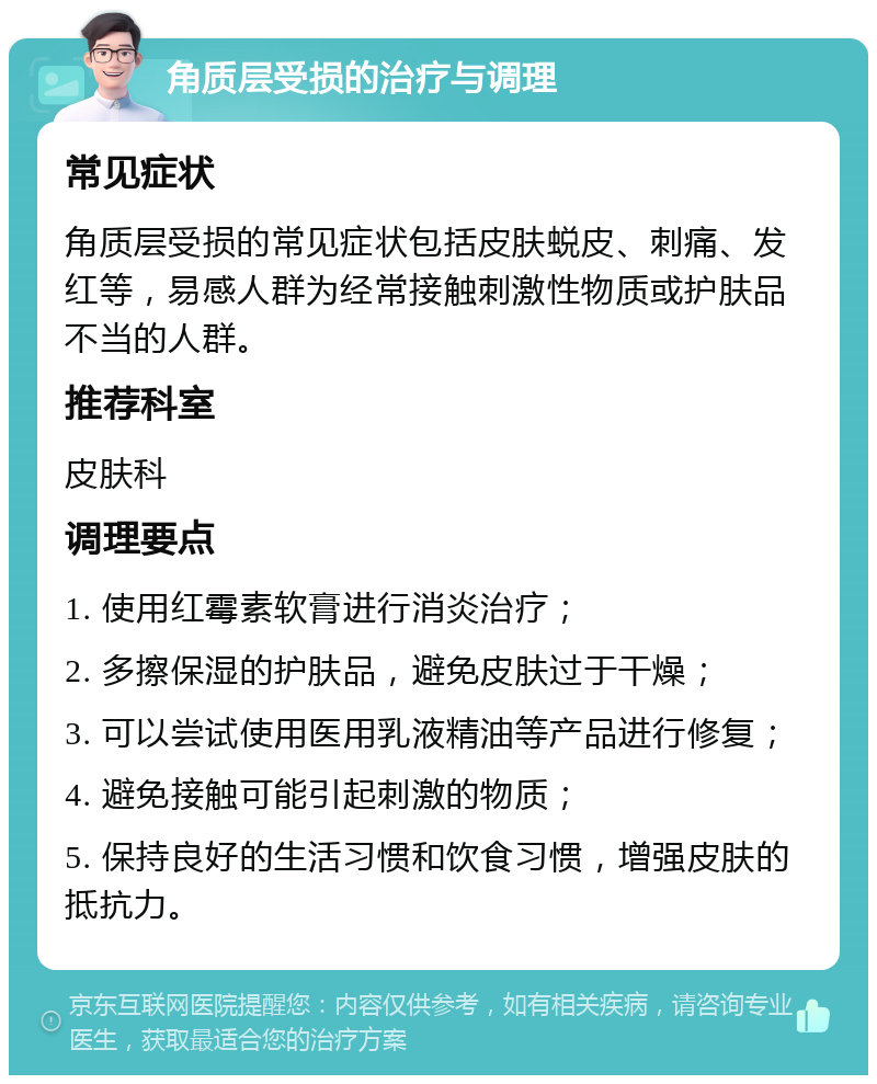 角质层受损的治疗与调理 常见症状 角质层受损的常见症状包括皮肤蜕皮、刺痛、发红等，易感人群为经常接触刺激性物质或护肤品不当的人群。 推荐科室 皮肤科 调理要点 1. 使用红霉素软膏进行消炎治疗； 2. 多擦保湿的护肤品，避免皮肤过于干燥； 3. 可以尝试使用医用乳液精油等产品进行修复； 4. 避免接触可能引起刺激的物质； 5. 保持良好的生活习惯和饮食习惯，增强皮肤的抵抗力。