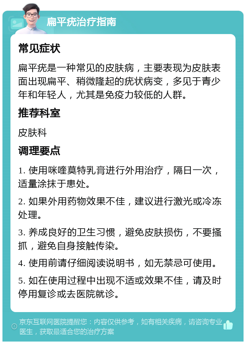 扁平疣治疗指南 常见症状 扁平疣是一种常见的皮肤病，主要表现为皮肤表面出现扁平、稍微隆起的疣状病变，多见于青少年和年轻人，尤其是免疫力较低的人群。 推荐科室 皮肤科 调理要点 1. 使用咪喹莫特乳膏进行外用治疗，隔日一次，适量涂抹于患处。 2. 如果外用药物效果不佳，建议进行激光或冷冻处理。 3. 养成良好的卫生习惯，避免皮肤损伤，不要搔抓，避免自身接触传染。 4. 使用前请仔细阅读说明书，如无禁忌可使用。 5. 如在使用过程中出现不适或效果不佳，请及时停用复诊或去医院就诊。