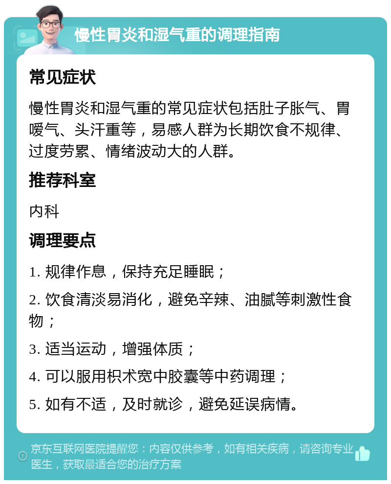 慢性胃炎和湿气重的调理指南 常见症状 慢性胃炎和湿气重的常见症状包括肚子胀气、胃嗳气、头汗重等，易感人群为长期饮食不规律、过度劳累、情绪波动大的人群。 推荐科室 内科 调理要点 1. 规律作息，保持充足睡眠； 2. 饮食清淡易消化，避免辛辣、油腻等刺激性食物； 3. 适当运动，增强体质； 4. 可以服用枳术宽中胶囊等中药调理； 5. 如有不适，及时就诊，避免延误病情。