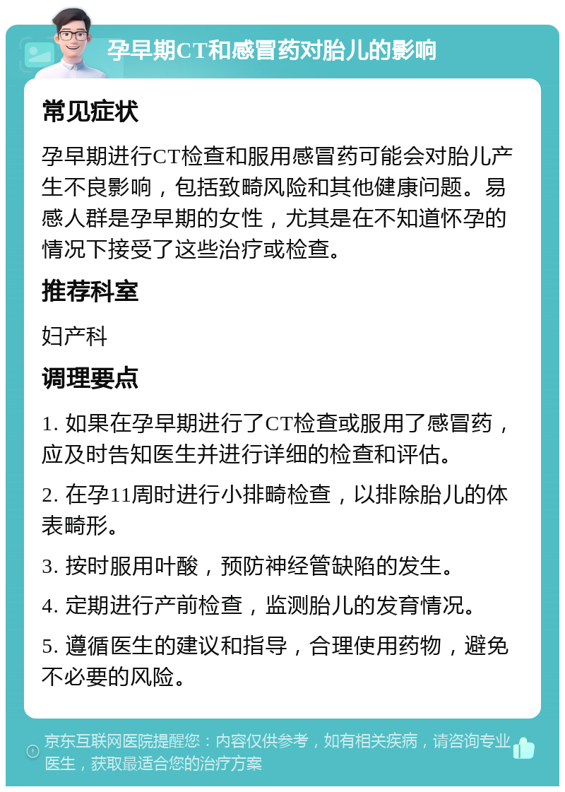 孕早期CT和感冒药对胎儿的影响 常见症状 孕早期进行CT检查和服用感冒药可能会对胎儿产生不良影响，包括致畸风险和其他健康问题。易感人群是孕早期的女性，尤其是在不知道怀孕的情况下接受了这些治疗或检查。 推荐科室 妇产科 调理要点 1. 如果在孕早期进行了CT检查或服用了感冒药，应及时告知医生并进行详细的检查和评估。 2. 在孕11周时进行小排畸检查，以排除胎儿的体表畸形。 3. 按时服用叶酸，预防神经管缺陷的发生。 4. 定期进行产前检查，监测胎儿的发育情况。 5. 遵循医生的建议和指导，合理使用药物，避免不必要的风险。