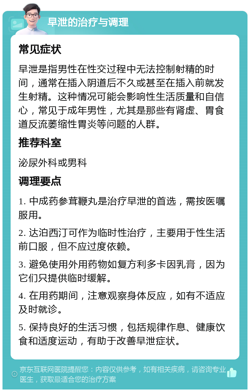 早泄的治疗与调理 常见症状 早泄是指男性在性交过程中无法控制射精的时间，通常在插入阴道后不久或甚至在插入前就发生射精。这种情况可能会影响性生活质量和自信心，常见于成年男性，尤其是那些有肾虚、胃食道反流萎缩性胃炎等问题的人群。 推荐科室 泌尿外科或男科 调理要点 1. 中成药参茸鞭丸是治疗早泄的首选，需按医嘱服用。 2. 达泊西汀可作为临时性治疗，主要用于性生活前口服，但不应过度依赖。 3. 避免使用外用药物如复方利多卡因乳膏，因为它们只提供临时缓解。 4. 在用药期间，注意观察身体反应，如有不适应及时就诊。 5. 保持良好的生活习惯，包括规律作息、健康饮食和适度运动，有助于改善早泄症状。