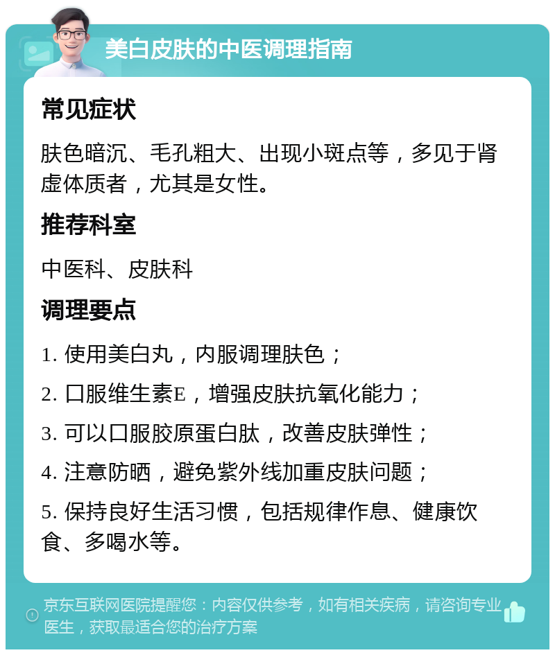 美白皮肤的中医调理指南 常见症状 肤色暗沉、毛孔粗大、出现小斑点等，多见于肾虚体质者，尤其是女性。 推荐科室 中医科、皮肤科 调理要点 1. 使用美白丸，内服调理肤色； 2. 口服维生素E，增强皮肤抗氧化能力； 3. 可以口服胶原蛋白肽，改善皮肤弹性； 4. 注意防晒，避免紫外线加重皮肤问题； 5. 保持良好生活习惯，包括规律作息、健康饮食、多喝水等。