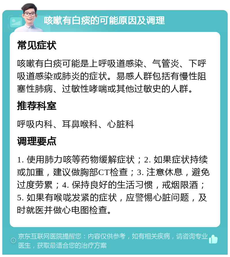 咳嗽有白痰的可能原因及调理 常见症状 咳嗽有白痰可能是上呼吸道感染、气管炎、下呼吸道感染或肺炎的症状。易感人群包括有慢性阻塞性肺病、过敏性哮喘或其他过敏史的人群。 推荐科室 呼吸内科、耳鼻喉科、心脏科 调理要点 1. 使用肺力咳等药物缓解症状；2. 如果症状持续或加重，建议做胸部CT检查；3. 注意休息，避免过度劳累；4. 保持良好的生活习惯，戒烟限酒；5. 如果有喉咙发紧的症状，应警惕心脏问题，及时就医并做心电图检查。