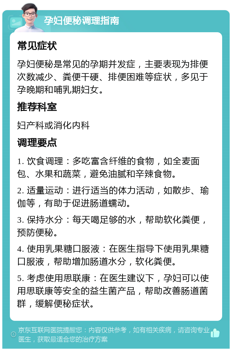 孕妇便秘调理指南 常见症状 孕妇便秘是常见的孕期并发症，主要表现为排便次数减少、粪便干硬、排便困难等症状，多见于孕晚期和哺乳期妇女。 推荐科室 妇产科或消化内科 调理要点 1. 饮食调理：多吃富含纤维的食物，如全麦面包、水果和蔬菜，避免油腻和辛辣食物。 2. 适量运动：进行适当的体力活动，如散步、瑜伽等，有助于促进肠道蠕动。 3. 保持水分：每天喝足够的水，帮助软化粪便，预防便秘。 4. 使用乳果糖口服液：在医生指导下使用乳果糖口服液，帮助增加肠道水分，软化粪便。 5. 考虑使用思联康：在医生建议下，孕妇可以使用思联康等安全的益生菌产品，帮助改善肠道菌群，缓解便秘症状。