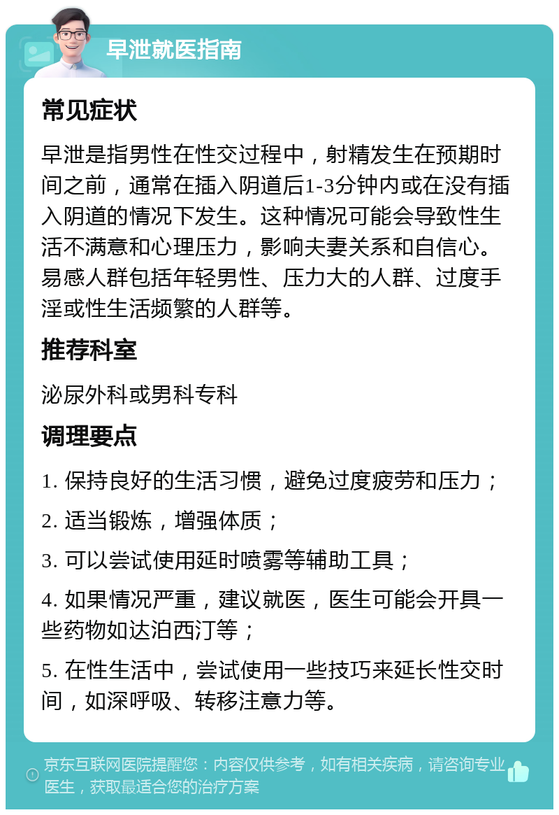 早泄就医指南 常见症状 早泄是指男性在性交过程中，射精发生在预期时间之前，通常在插入阴道后1-3分钟内或在没有插入阴道的情况下发生。这种情况可能会导致性生活不满意和心理压力，影响夫妻关系和自信心。易感人群包括年轻男性、压力大的人群、过度手淫或性生活频繁的人群等。 推荐科室 泌尿外科或男科专科 调理要点 1. 保持良好的生活习惯，避免过度疲劳和压力； 2. 适当锻炼，增强体质； 3. 可以尝试使用延时喷雾等辅助工具； 4. 如果情况严重，建议就医，医生可能会开具一些药物如达泊西汀等； 5. 在性生活中，尝试使用一些技巧来延长性交时间，如深呼吸、转移注意力等。