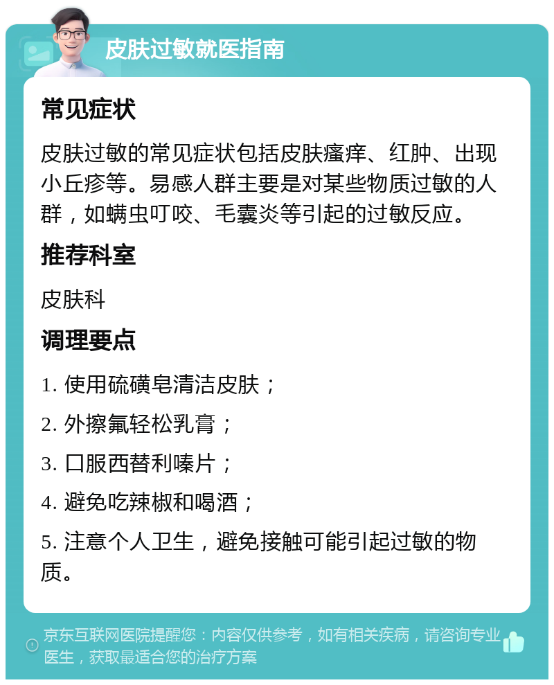 皮肤过敏就医指南 常见症状 皮肤过敏的常见症状包括皮肤瘙痒、红肿、出现小丘疹等。易感人群主要是对某些物质过敏的人群，如螨虫叮咬、毛囊炎等引起的过敏反应。 推荐科室 皮肤科 调理要点 1. 使用硫磺皂清洁皮肤； 2. 外擦氟轻松乳膏； 3. 口服西替利嗪片； 4. 避免吃辣椒和喝酒； 5. 注意个人卫生，避免接触可能引起过敏的物质。