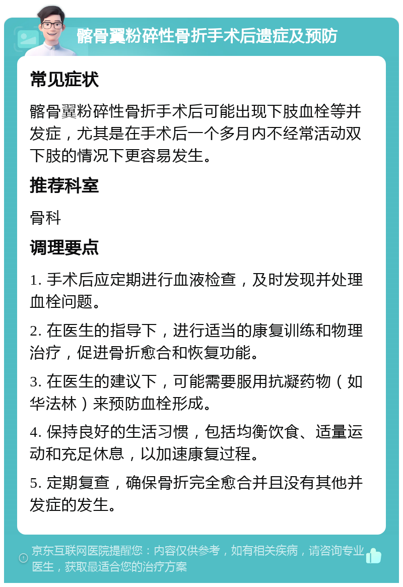 髂骨翼粉碎性骨折手术后遗症及预防 常见症状 髂骨翼粉碎性骨折手术后可能出现下肢血栓等并发症，尤其是在手术后一个多月内不经常活动双下肢的情况下更容易发生。 推荐科室 骨科 调理要点 1. 手术后应定期进行血液检查，及时发现并处理血栓问题。 2. 在医生的指导下，进行适当的康复训练和物理治疗，促进骨折愈合和恢复功能。 3. 在医生的建议下，可能需要服用抗凝药物（如华法林）来预防血栓形成。 4. 保持良好的生活习惯，包括均衡饮食、适量运动和充足休息，以加速康复过程。 5. 定期复查，确保骨折完全愈合并且没有其他并发症的发生。