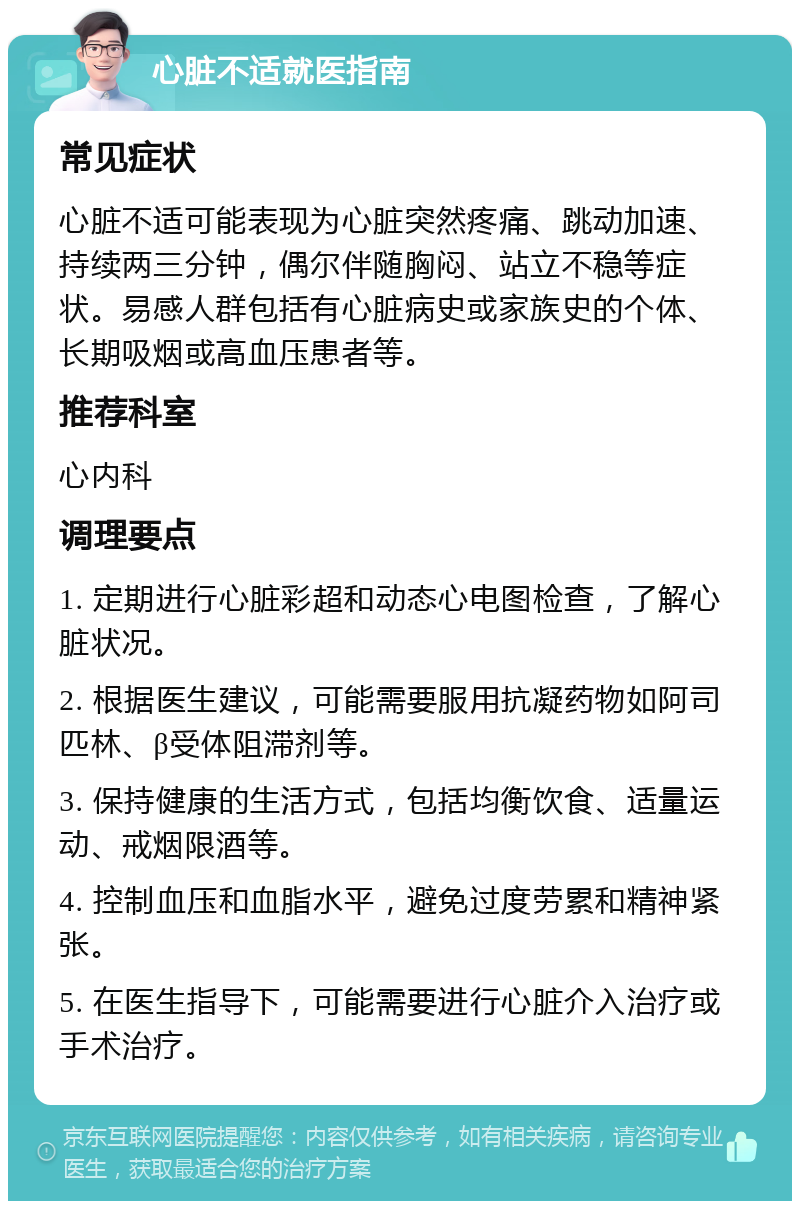 心脏不适就医指南 常见症状 心脏不适可能表现为心脏突然疼痛、跳动加速、持续两三分钟，偶尔伴随胸闷、站立不稳等症状。易感人群包括有心脏病史或家族史的个体、长期吸烟或高血压患者等。 推荐科室 心内科 调理要点 1. 定期进行心脏彩超和动态心电图检查，了解心脏状况。 2. 根据医生建议，可能需要服用抗凝药物如阿司匹林、β受体阻滞剂等。 3. 保持健康的生活方式，包括均衡饮食、适量运动、戒烟限酒等。 4. 控制血压和血脂水平，避免过度劳累和精神紧张。 5. 在医生指导下，可能需要进行心脏介入治疗或手术治疗。