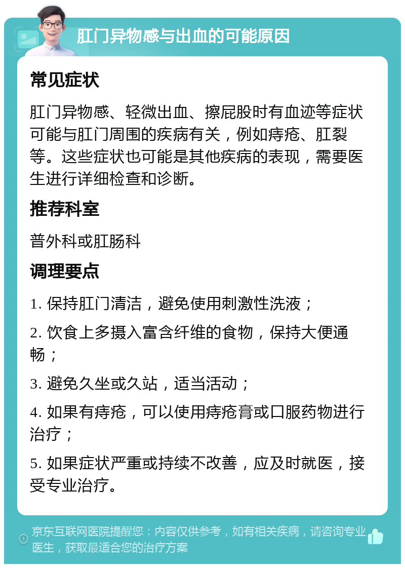 肛门异物感与出血的可能原因 常见症状 肛门异物感、轻微出血、擦屁股时有血迹等症状可能与肛门周围的疾病有关，例如痔疮、肛裂等。这些症状也可能是其他疾病的表现，需要医生进行详细检查和诊断。 推荐科室 普外科或肛肠科 调理要点 1. 保持肛门清洁，避免使用刺激性洗液； 2. 饮食上多摄入富含纤维的食物，保持大便通畅； 3. 避免久坐或久站，适当活动； 4. 如果有痔疮，可以使用痔疮膏或口服药物进行治疗； 5. 如果症状严重或持续不改善，应及时就医，接受专业治疗。