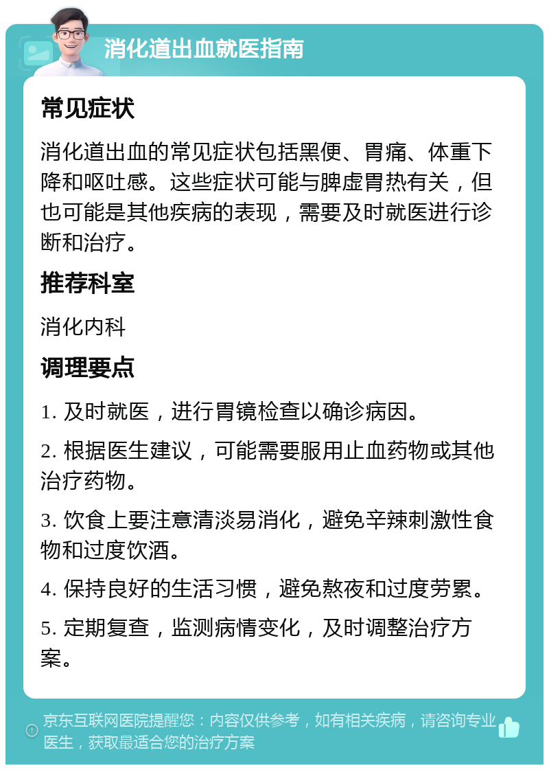 消化道出血就医指南 常见症状 消化道出血的常见症状包括黑便、胃痛、体重下降和呕吐感。这些症状可能与脾虚胃热有关，但也可能是其他疾病的表现，需要及时就医进行诊断和治疗。 推荐科室 消化内科 调理要点 1. 及时就医，进行胃镜检查以确诊病因。 2. 根据医生建议，可能需要服用止血药物或其他治疗药物。 3. 饮食上要注意清淡易消化，避免辛辣刺激性食物和过度饮酒。 4. 保持良好的生活习惯，避免熬夜和过度劳累。 5. 定期复查，监测病情变化，及时调整治疗方案。