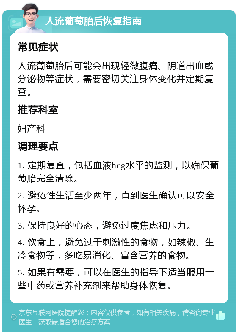 人流葡萄胎后恢复指南 常见症状 人流葡萄胎后可能会出现轻微腹痛、阴道出血或分泌物等症状，需要密切关注身体变化并定期复查。 推荐科室 妇产科 调理要点 1. 定期复查，包括血液hcg水平的监测，以确保葡萄胎完全清除。 2. 避免性生活至少两年，直到医生确认可以安全怀孕。 3. 保持良好的心态，避免过度焦虑和压力。 4. 饮食上，避免过于刺激性的食物，如辣椒、生冷食物等，多吃易消化、富含营养的食物。 5. 如果有需要，可以在医生的指导下适当服用一些中药或营养补充剂来帮助身体恢复。