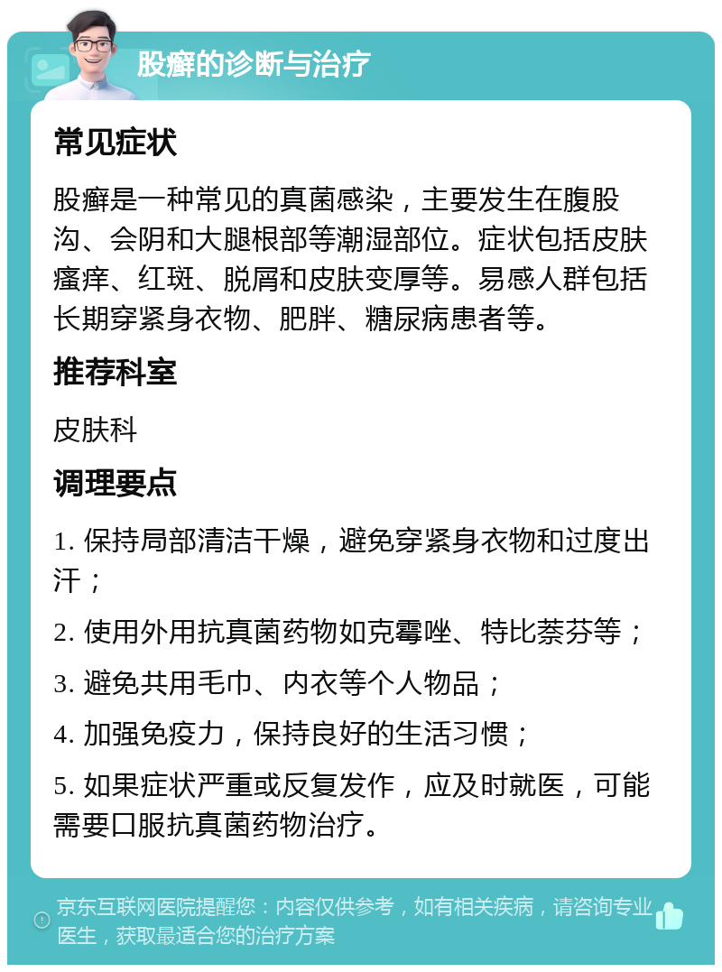 股癣的诊断与治疗 常见症状 股癣是一种常见的真菌感染，主要发生在腹股沟、会阴和大腿根部等潮湿部位。症状包括皮肤瘙痒、红斑、脱屑和皮肤变厚等。易感人群包括长期穿紧身衣物、肥胖、糖尿病患者等。 推荐科室 皮肤科 调理要点 1. 保持局部清洁干燥，避免穿紧身衣物和过度出汗； 2. 使用外用抗真菌药物如克霉唑、特比萘芬等； 3. 避免共用毛巾、内衣等个人物品； 4. 加强免疫力，保持良好的生活习惯； 5. 如果症状严重或反复发作，应及时就医，可能需要口服抗真菌药物治疗。