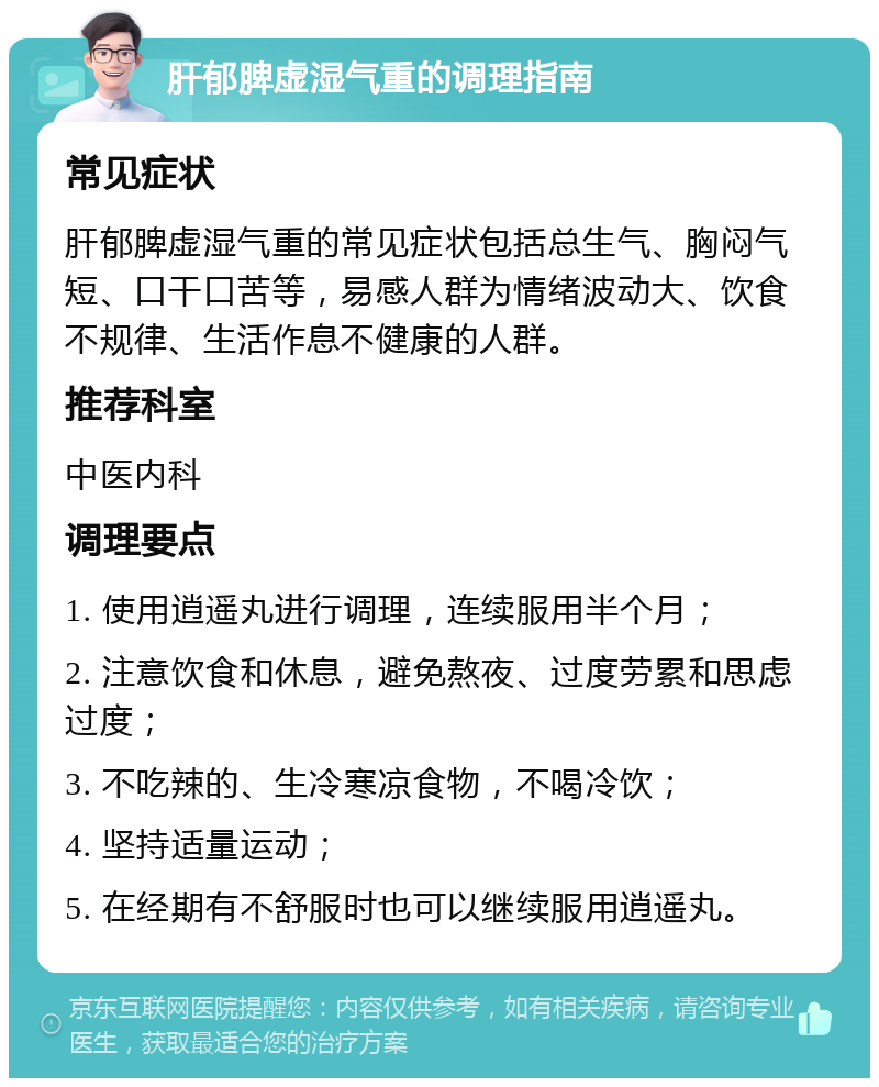 肝郁脾虚湿气重的调理指南 常见症状 肝郁脾虚湿气重的常见症状包括总生气、胸闷气短、口干口苦等，易感人群为情绪波动大、饮食不规律、生活作息不健康的人群。 推荐科室 中医内科 调理要点 1. 使用逍遥丸进行调理，连续服用半个月； 2. 注意饮食和休息，避免熬夜、过度劳累和思虑过度； 3. 不吃辣的、生冷寒凉食物，不喝冷饮； 4. 坚持适量运动； 5. 在经期有不舒服时也可以继续服用逍遥丸。