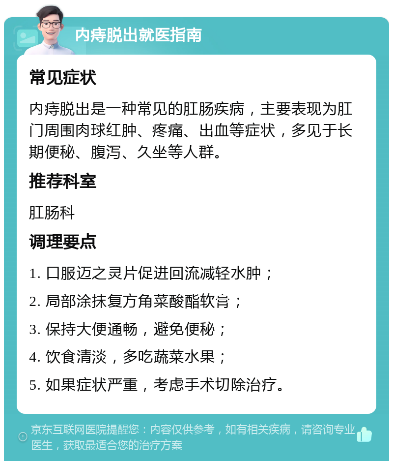 内痔脱出就医指南 常见症状 内痔脱出是一种常见的肛肠疾病，主要表现为肛门周围肉球红肿、疼痛、出血等症状，多见于长期便秘、腹泻、久坐等人群。 推荐科室 肛肠科 调理要点 1. 口服迈之灵片促进回流减轻水肿； 2. 局部涂抹复方角菜酸酯软膏； 3. 保持大便通畅，避免便秘； 4. 饮食清淡，多吃蔬菜水果； 5. 如果症状严重，考虑手术切除治疗。