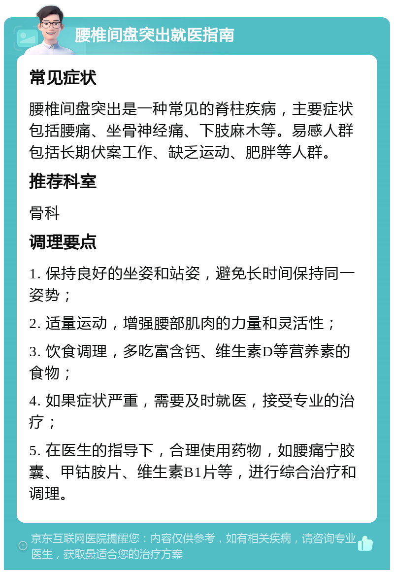 腰椎间盘突出就医指南 常见症状 腰椎间盘突出是一种常见的脊柱疾病，主要症状包括腰痛、坐骨神经痛、下肢麻木等。易感人群包括长期伏案工作、缺乏运动、肥胖等人群。 推荐科室 骨科 调理要点 1. 保持良好的坐姿和站姿，避免长时间保持同一姿势； 2. 适量运动，增强腰部肌肉的力量和灵活性； 3. 饮食调理，多吃富含钙、维生素D等营养素的食物； 4. 如果症状严重，需要及时就医，接受专业的治疗； 5. 在医生的指导下，合理使用药物，如腰痛宁胶囊、甲钴胺片、维生素B1片等，进行综合治疗和调理。