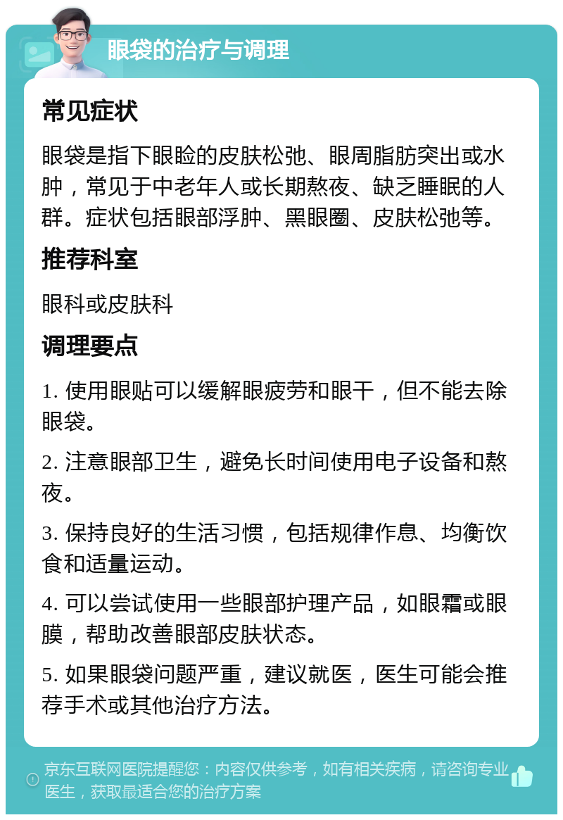 眼袋的治疗与调理 常见症状 眼袋是指下眼睑的皮肤松弛、眼周脂肪突出或水肿，常见于中老年人或长期熬夜、缺乏睡眠的人群。症状包括眼部浮肿、黑眼圈、皮肤松弛等。 推荐科室 眼科或皮肤科 调理要点 1. 使用眼贴可以缓解眼疲劳和眼干，但不能去除眼袋。 2. 注意眼部卫生，避免长时间使用电子设备和熬夜。 3. 保持良好的生活习惯，包括规律作息、均衡饮食和适量运动。 4. 可以尝试使用一些眼部护理产品，如眼霜或眼膜，帮助改善眼部皮肤状态。 5. 如果眼袋问题严重，建议就医，医生可能会推荐手术或其他治疗方法。