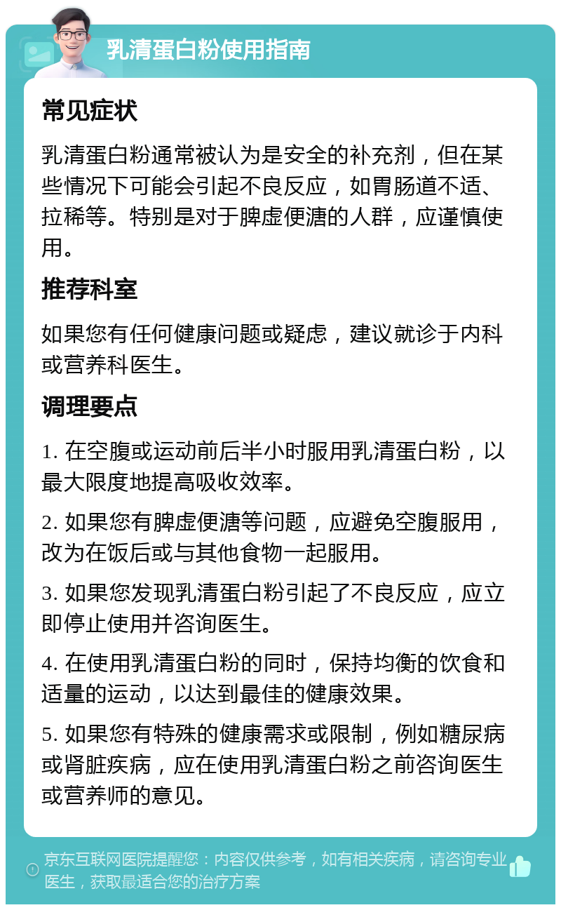 乳清蛋白粉使用指南 常见症状 乳清蛋白粉通常被认为是安全的补充剂，但在某些情况下可能会引起不良反应，如胃肠道不适、拉稀等。特别是对于脾虚便溏的人群，应谨慎使用。 推荐科室 如果您有任何健康问题或疑虑，建议就诊于内科或营养科医生。 调理要点 1. 在空腹或运动前后半小时服用乳清蛋白粉，以最大限度地提高吸收效率。 2. 如果您有脾虚便溏等问题，应避免空腹服用，改为在饭后或与其他食物一起服用。 3. 如果您发现乳清蛋白粉引起了不良反应，应立即停止使用并咨询医生。 4. 在使用乳清蛋白粉的同时，保持均衡的饮食和适量的运动，以达到最佳的健康效果。 5. 如果您有特殊的健康需求或限制，例如糖尿病或肾脏疾病，应在使用乳清蛋白粉之前咨询医生或营养师的意见。