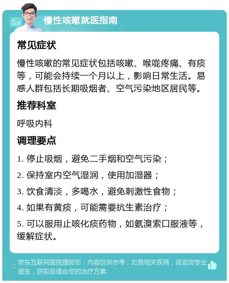 慢性咳嗽就医指南 常见症状 慢性咳嗽的常见症状包括咳嗽、喉咙疼痛、有痰等，可能会持续一个月以上，影响日常生活。易感人群包括长期吸烟者、空气污染地区居民等。 推荐科室 呼吸内科 调理要点 1. 停止吸烟，避免二手烟和空气污染； 2. 保持室内空气湿润，使用加湿器； 3. 饮食清淡，多喝水，避免刺激性食物； 4. 如果有黄痰，可能需要抗生素治疗； 5. 可以服用止咳化痰药物，如氨溴索口服液等，缓解症状。