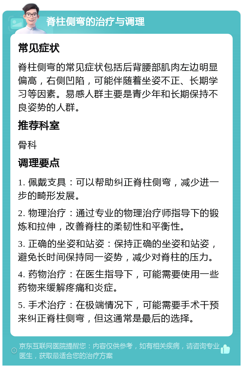 脊柱侧弯的治疗与调理 常见症状 脊柱侧弯的常见症状包括后背腰部肌肉左边明显偏高，右侧凹陷，可能伴随着坐姿不正、长期学习等因素。易感人群主要是青少年和长期保持不良姿势的人群。 推荐科室 骨科 调理要点 1. 佩戴支具：可以帮助纠正脊柱侧弯，减少进一步的畸形发展。 2. 物理治疗：通过专业的物理治疗师指导下的锻炼和拉伸，改善脊柱的柔韧性和平衡性。 3. 正确的坐姿和站姿：保持正确的坐姿和站姿，避免长时间保持同一姿势，减少对脊柱的压力。 4. 药物治疗：在医生指导下，可能需要使用一些药物来缓解疼痛和炎症。 5. 手术治疗：在极端情况下，可能需要手术干预来纠正脊柱侧弯，但这通常是最后的选择。