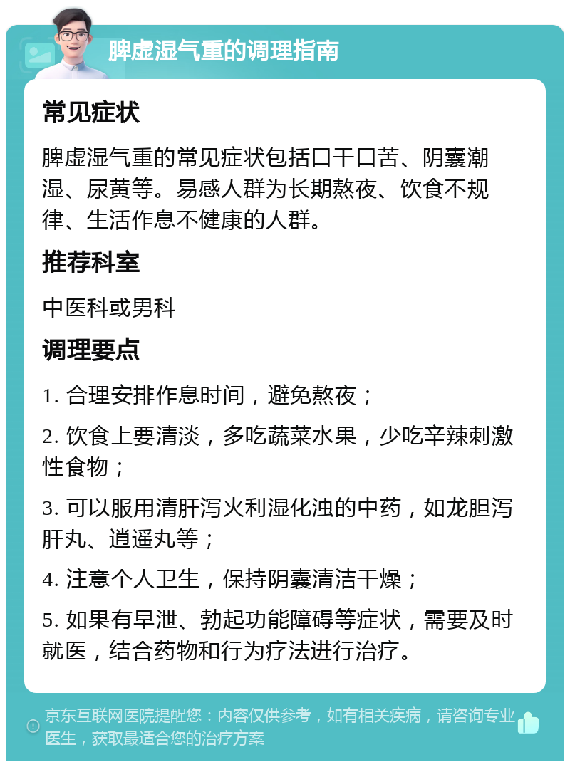 脾虚湿气重的调理指南 常见症状 脾虚湿气重的常见症状包括口干口苦、阴囊潮湿、尿黄等。易感人群为长期熬夜、饮食不规律、生活作息不健康的人群。 推荐科室 中医科或男科 调理要点 1. 合理安排作息时间，避免熬夜； 2. 饮食上要清淡，多吃蔬菜水果，少吃辛辣刺激性食物； 3. 可以服用清肝泻火利湿化浊的中药，如龙胆泻肝丸、逍遥丸等； 4. 注意个人卫生，保持阴囊清洁干燥； 5. 如果有早泄、勃起功能障碍等症状，需要及时就医，结合药物和行为疗法进行治疗。