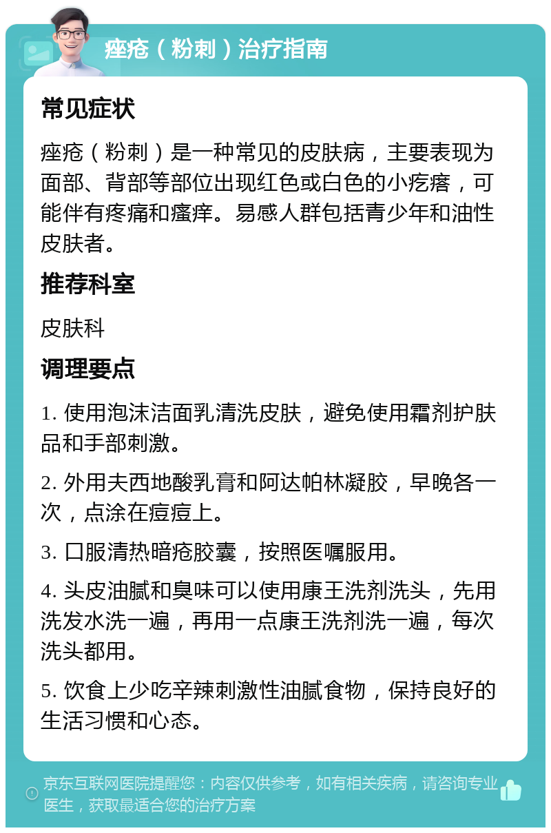 痤疮（粉刺）治疗指南 常见症状 痤疮（粉刺）是一种常见的皮肤病，主要表现为面部、背部等部位出现红色或白色的小疙瘩，可能伴有疼痛和瘙痒。易感人群包括青少年和油性皮肤者。 推荐科室 皮肤科 调理要点 1. 使用泡沫洁面乳清洗皮肤，避免使用霜剂护肤品和手部刺激。 2. 外用夫西地酸乳膏和阿达帕林凝胶，早晚各一次，点涂在痘痘上。 3. 口服清热暗疮胶囊，按照医嘱服用。 4. 头皮油腻和臭味可以使用康王洗剂洗头，先用洗发水洗一遍，再用一点康王洗剂洗一遍，每次洗头都用。 5. 饮食上少吃辛辣刺激性油腻食物，保持良好的生活习惯和心态。