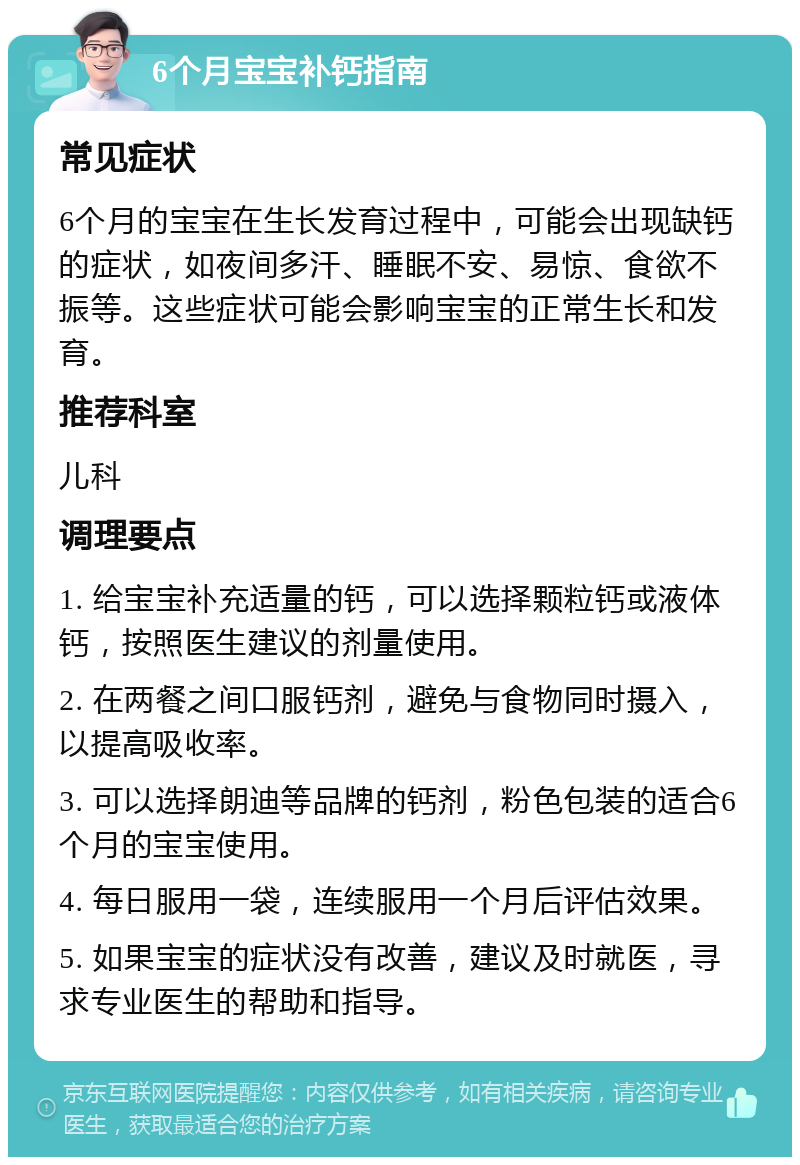 6个月宝宝补钙指南 常见症状 6个月的宝宝在生长发育过程中，可能会出现缺钙的症状，如夜间多汗、睡眠不安、易惊、食欲不振等。这些症状可能会影响宝宝的正常生长和发育。 推荐科室 儿科 调理要点 1. 给宝宝补充适量的钙，可以选择颗粒钙或液体钙，按照医生建议的剂量使用。 2. 在两餐之间口服钙剂，避免与食物同时摄入，以提高吸收率。 3. 可以选择朗迪等品牌的钙剂，粉色包装的适合6个月的宝宝使用。 4. 每日服用一袋，连续服用一个月后评估效果。 5. 如果宝宝的症状没有改善，建议及时就医，寻求专业医生的帮助和指导。