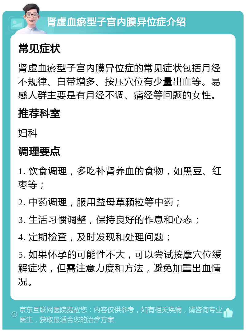 肾虚血瘀型子宫内膜异位症介绍 常见症状 肾虚血瘀型子宫内膜异位症的常见症状包括月经不规律、白带增多、按压穴位有少量出血等。易感人群主要是有月经不调、痛经等问题的女性。 推荐科室 妇科 调理要点 1. 饮食调理，多吃补肾养血的食物，如黑豆、红枣等； 2. 中药调理，服用益母草颗粒等中药； 3. 生活习惯调整，保持良好的作息和心态； 4. 定期检查，及时发现和处理问题； 5. 如果怀孕的可能性不大，可以尝试按摩穴位缓解症状，但需注意力度和方法，避免加重出血情况。