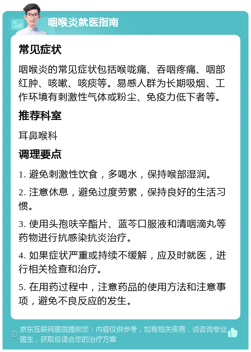 咽喉炎就医指南 常见症状 咽喉炎的常见症状包括喉咙痛、吞咽疼痛、咽部红肿、咳嗽、咳痰等。易感人群为长期吸烟、工作环境有刺激性气体或粉尘、免疫力低下者等。 推荐科室 耳鼻喉科 调理要点 1. 避免刺激性饮食，多喝水，保持喉部湿润。 2. 注意休息，避免过度劳累，保持良好的生活习惯。 3. 使用头孢呋辛酯片、蓝芩口服液和清咽滴丸等药物进行抗感染抗炎治疗。 4. 如果症状严重或持续不缓解，应及时就医，进行相关检查和治疗。 5. 在用药过程中，注意药品的使用方法和注意事项，避免不良反应的发生。