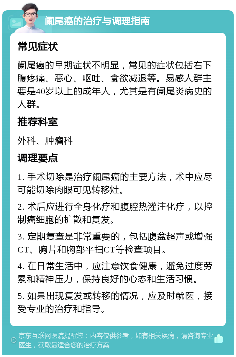 阑尾癌的治疗与调理指南 常见症状 阑尾癌的早期症状不明显，常见的症状包括右下腹疼痛、恶心、呕吐、食欲减退等。易感人群主要是40岁以上的成年人，尤其是有阑尾炎病史的人群。 推荐科室 外科、肿瘤科 调理要点 1. 手术切除是治疗阑尾癌的主要方法，术中应尽可能切除肉眼可见转移灶。 2. 术后应进行全身化疗和腹腔热灌注化疗，以控制癌细胞的扩散和复发。 3. 定期复查是非常重要的，包括腹盆超声或增强CT、胸片和胸部平扫CT等检查项目。 4. 在日常生活中，应注意饮食健康，避免过度劳累和精神压力，保持良好的心态和生活习惯。 5. 如果出现复发或转移的情况，应及时就医，接受专业的治疗和指导。