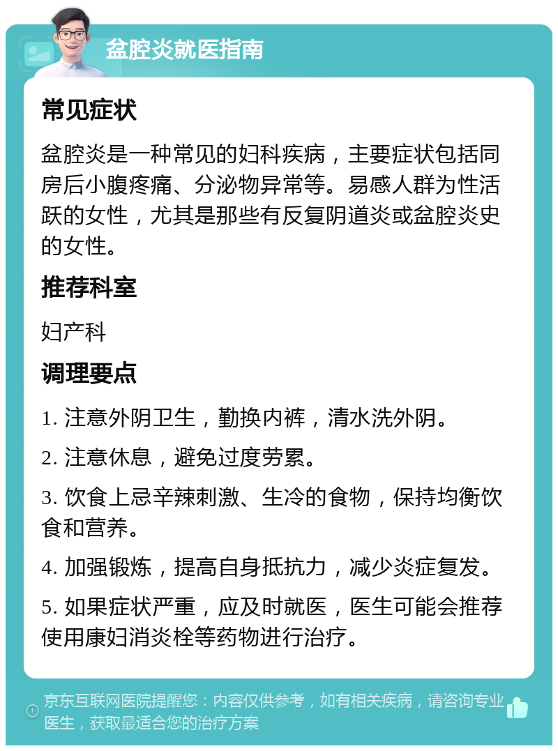 盆腔炎就医指南 常见症状 盆腔炎是一种常见的妇科疾病，主要症状包括同房后小腹疼痛、分泌物异常等。易感人群为性活跃的女性，尤其是那些有反复阴道炎或盆腔炎史的女性。 推荐科室 妇产科 调理要点 1. 注意外阴卫生，勤换内裤，清水洗外阴。 2. 注意休息，避免过度劳累。 3. 饮食上忌辛辣刺激、生冷的食物，保持均衡饮食和营养。 4. 加强锻炼，提高自身抵抗力，减少炎症复发。 5. 如果症状严重，应及时就医，医生可能会推荐使用康妇消炎栓等药物进行治疗。