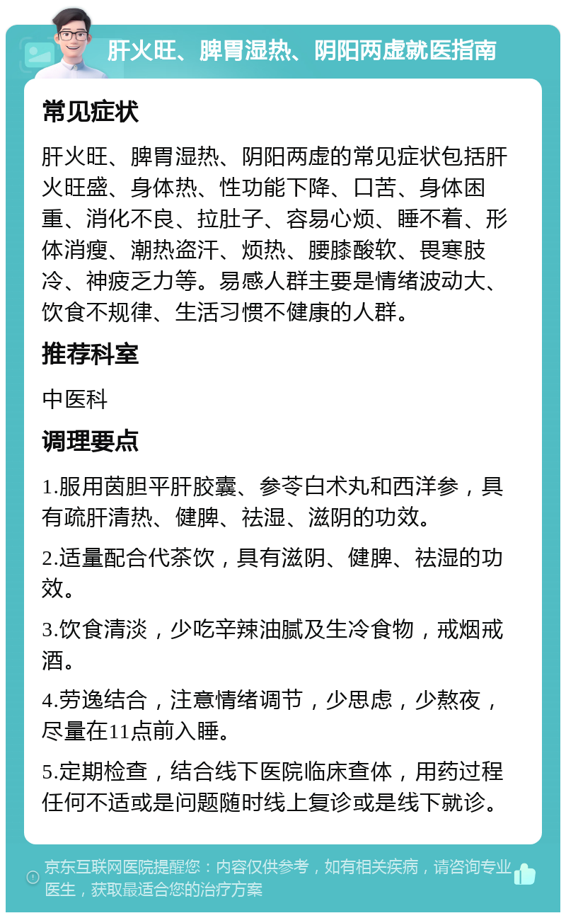 肝火旺、脾胃湿热、阴阳两虚就医指南 常见症状 肝火旺、脾胃湿热、阴阳两虚的常见症状包括肝火旺盛、身体热、性功能下降、口苦、身体困重、消化不良、拉肚子、容易心烦、睡不着、形体消瘦、潮热盗汗、烦热、腰膝酸软、畏寒肢冷、神疲乏力等。易感人群主要是情绪波动大、饮食不规律、生活习惯不健康的人群。 推荐科室 中医科 调理要点 1.服用茵胆平肝胶囊、参苓白术丸和西洋参，具有疏肝清热、健脾、祛湿、滋阴的功效。 2.适量配合代茶饮，具有滋阴、健脾、祛湿的功效。 3.饮食清淡，少吃辛辣油腻及生冷食物，戒烟戒酒。 4.劳逸结合，注意情绪调节，少思虑，少熬夜，尽量在11点前入睡。 5.定期检查，结合线下医院临床查体，用药过程任何不适或是问题随时线上复诊或是线下就诊。