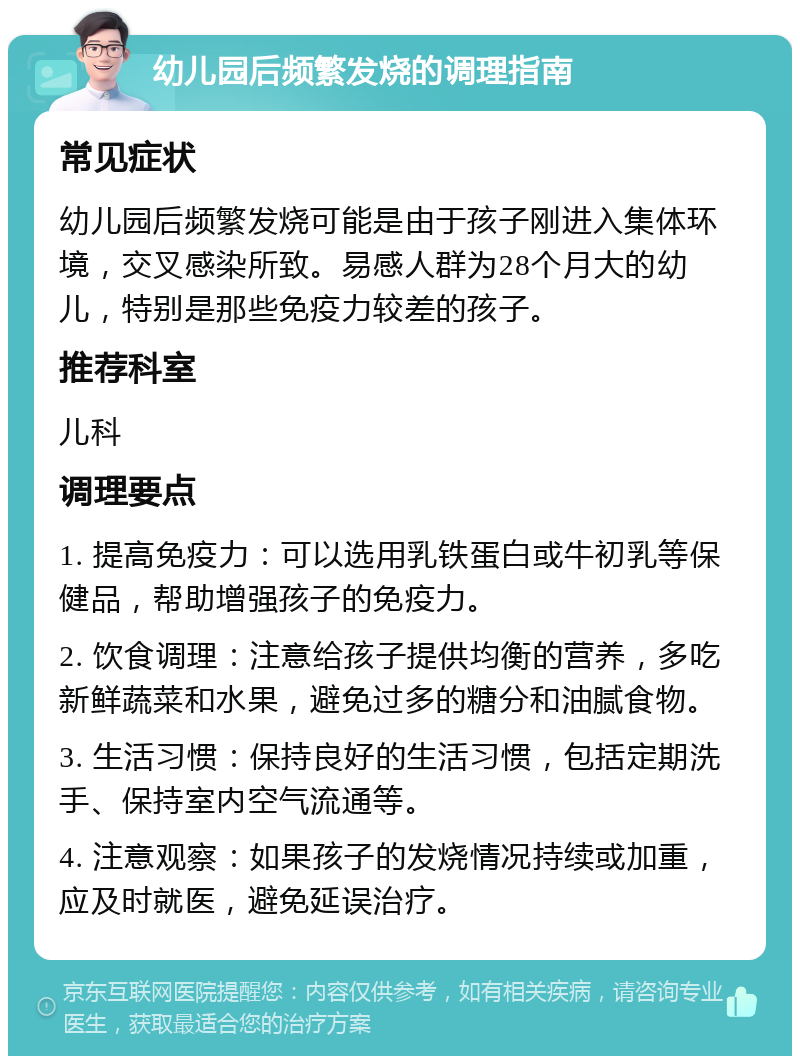 幼儿园后频繁发烧的调理指南 常见症状 幼儿园后频繁发烧可能是由于孩子刚进入集体环境，交叉感染所致。易感人群为28个月大的幼儿，特别是那些免疫力较差的孩子。 推荐科室 儿科 调理要点 1. 提高免疫力：可以选用乳铁蛋白或牛初乳等保健品，帮助增强孩子的免疫力。 2. 饮食调理：注意给孩子提供均衡的营养，多吃新鲜蔬菜和水果，避免过多的糖分和油腻食物。 3. 生活习惯：保持良好的生活习惯，包括定期洗手、保持室内空气流通等。 4. 注意观察：如果孩子的发烧情况持续或加重，应及时就医，避免延误治疗。