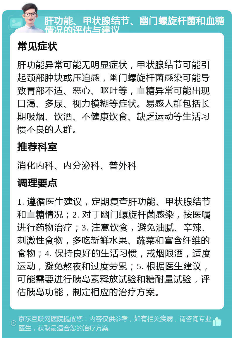 肝功能、甲状腺结节、幽门螺旋杆菌和血糖情况的评估与建议 常见症状 肝功能异常可能无明显症状，甲状腺结节可能引起颈部肿块或压迫感，幽门螺旋杆菌感染可能导致胃部不适、恶心、呕吐等，血糖异常可能出现口渴、多尿、视力模糊等症状。易感人群包括长期吸烟、饮酒、不健康饮食、缺乏运动等生活习惯不良的人群。 推荐科室 消化内科、内分泌科、普外科 调理要点 1. 遵循医生建议，定期复查肝功能、甲状腺结节和血糖情况；2. 对于幽门螺旋杆菌感染，按医嘱进行药物治疗；3. 注意饮食，避免油腻、辛辣、刺激性食物，多吃新鲜水果、蔬菜和富含纤维的食物；4. 保持良好的生活习惯，戒烟限酒，适度运动，避免熬夜和过度劳累；5. 根据医生建议，可能需要进行胰岛素释放试验和糖耐量试验，评估胰岛功能，制定相应的治疗方案。