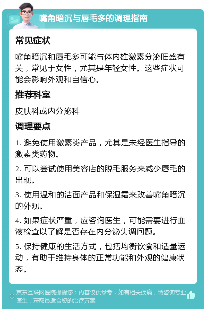 嘴角暗沉与唇毛多的调理指南 常见症状 嘴角暗沉和唇毛多可能与体内雄激素分泌旺盛有关，常见于女性，尤其是年轻女性。这些症状可能会影响外观和自信心。 推荐科室 皮肤科或内分泌科 调理要点 1. 避免使用激素类产品，尤其是未经医生指导的激素类药物。 2. 可以尝试使用美容店的脱毛服务来减少唇毛的出现。 3. 使用温和的洁面产品和保湿霜来改善嘴角暗沉的外观。 4. 如果症状严重，应咨询医生，可能需要进行血液检查以了解是否存在内分泌失调问题。 5. 保持健康的生活方式，包括均衡饮食和适量运动，有助于维持身体的正常功能和外观的健康状态。