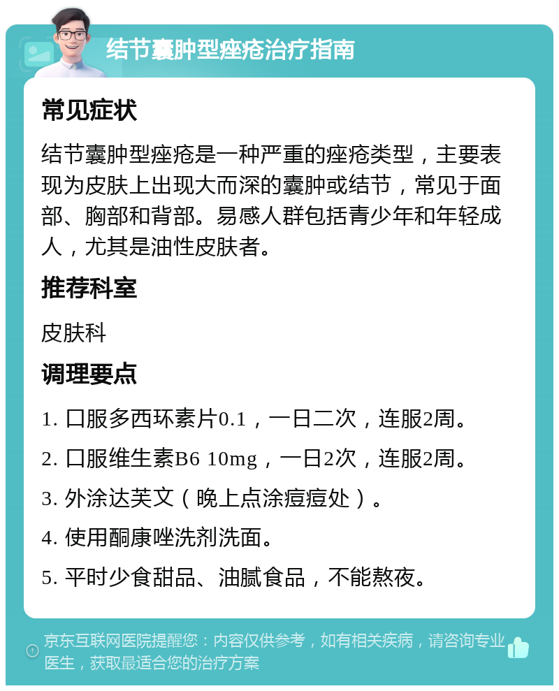 结节囊肿型痤疮治疗指南 常见症状 结节囊肿型痤疮是一种严重的痤疮类型，主要表现为皮肤上出现大而深的囊肿或结节，常见于面部、胸部和背部。易感人群包括青少年和年轻成人，尤其是油性皮肤者。 推荐科室 皮肤科 调理要点 1. 口服多西环素片0.1，一日二次，连服2周。 2. 口服维生素B6 10mg，一日2次，连服2周。 3. 外涂达芙文（晚上点涂痘痘处）。 4. 使用酮康唑洗剂洗面。 5. 平时少食甜品、油腻食品，不能熬夜。