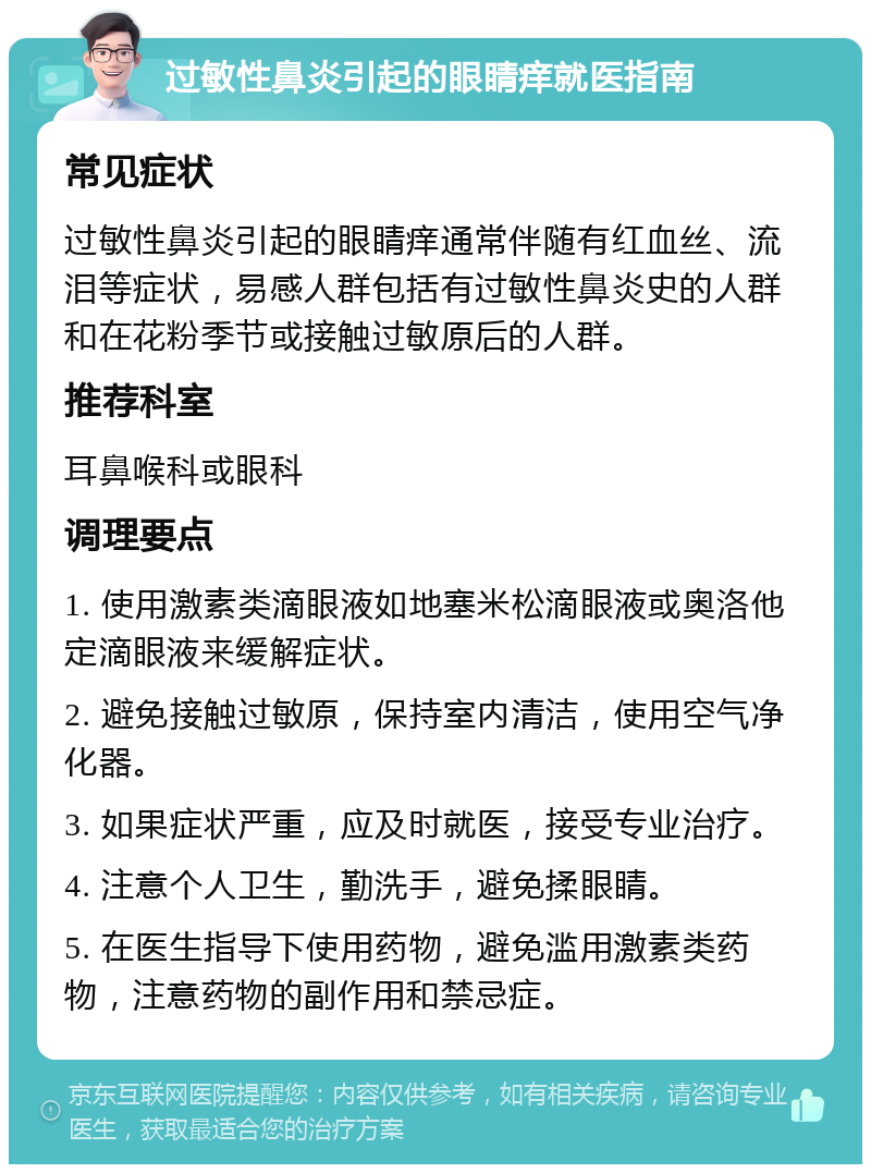 过敏性鼻炎引起的眼睛痒就医指南 常见症状 过敏性鼻炎引起的眼睛痒通常伴随有红血丝、流泪等症状，易感人群包括有过敏性鼻炎史的人群和在花粉季节或接触过敏原后的人群。 推荐科室 耳鼻喉科或眼科 调理要点 1. 使用激素类滴眼液如地塞米松滴眼液或奥洛他定滴眼液来缓解症状。 2. 避免接触过敏原，保持室内清洁，使用空气净化器。 3. 如果症状严重，应及时就医，接受专业治疗。 4. 注意个人卫生，勤洗手，避免揉眼睛。 5. 在医生指导下使用药物，避免滥用激素类药物，注意药物的副作用和禁忌症。