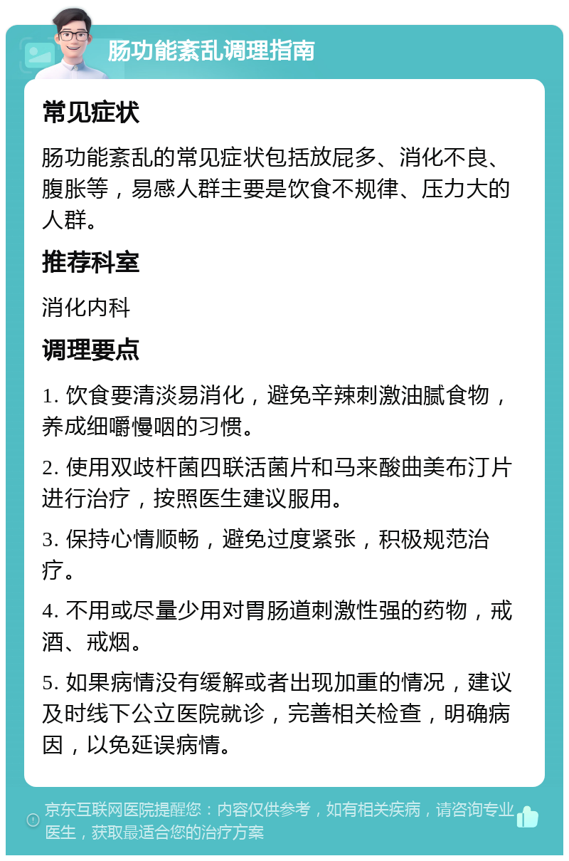 肠功能紊乱调理指南 常见症状 肠功能紊乱的常见症状包括放屁多、消化不良、腹胀等，易感人群主要是饮食不规律、压力大的人群。 推荐科室 消化内科 调理要点 1. 饮食要清淡易消化，避免辛辣刺激油腻食物，养成细嚼慢咽的习惯。 2. 使用双歧杆菌四联活菌片和马来酸曲美布汀片进行治疗，按照医生建议服用。 3. 保持心情顺畅，避免过度紧张，积极规范治疗。 4. 不用或尽量少用对胃肠道刺激性强的药物，戒酒、戒烟。 5. 如果病情没有缓解或者出现加重的情况，建议及时线下公立医院就诊，完善相关检查，明确病因，以免延误病情。