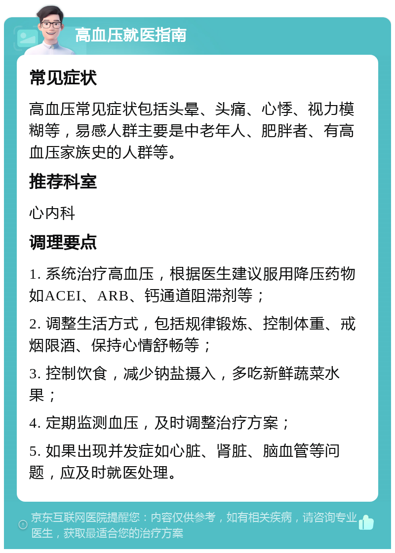 高血压就医指南 常见症状 高血压常见症状包括头晕、头痛、心悸、视力模糊等，易感人群主要是中老年人、肥胖者、有高血压家族史的人群等。 推荐科室 心内科 调理要点 1. 系统治疗高血压，根据医生建议服用降压药物如ACEI、ARB、钙通道阻滞剂等； 2. 调整生活方式，包括规律锻炼、控制体重、戒烟限酒、保持心情舒畅等； 3. 控制饮食，减少钠盐摄入，多吃新鲜蔬菜水果； 4. 定期监测血压，及时调整治疗方案； 5. 如果出现并发症如心脏、肾脏、脑血管等问题，应及时就医处理。