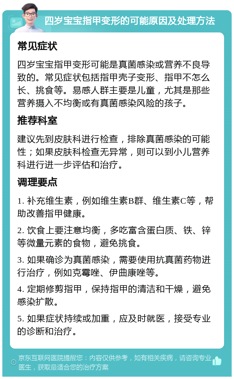 四岁宝宝指甲变形的可能原因及处理方法 常见症状 四岁宝宝指甲变形可能是真菌感染或营养不良导致的。常见症状包括指甲壳子变形、指甲不怎么长、挑食等。易感人群主要是儿童，尤其是那些营养摄入不均衡或有真菌感染风险的孩子。 推荐科室 建议先到皮肤科进行检查，排除真菌感染的可能性；如果皮肤科检查无异常，则可以到小儿营养科进行进一步评估和治疗。 调理要点 1. 补充维生素，例如维生素B群、维生素C等，帮助改善指甲健康。 2. 饮食上要注意均衡，多吃富含蛋白质、铁、锌等微量元素的食物，避免挑食。 3. 如果确诊为真菌感染，需要使用抗真菌药物进行治疗，例如克霉唑、伊曲康唑等。 4. 定期修剪指甲，保持指甲的清洁和干燥，避免感染扩散。 5. 如果症状持续或加重，应及时就医，接受专业的诊断和治疗。