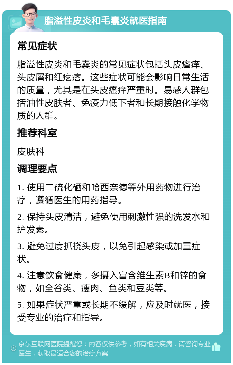 脂溢性皮炎和毛囊炎就医指南 常见症状 脂溢性皮炎和毛囊炎的常见症状包括头皮瘙痒、头皮屑和红疙瘩。这些症状可能会影响日常生活的质量，尤其是在头皮瘙痒严重时。易感人群包括油性皮肤者、免疫力低下者和长期接触化学物质的人群。 推荐科室 皮肤科 调理要点 1. 使用二硫化硒和哈西奈德等外用药物进行治疗，遵循医生的用药指导。 2. 保持头皮清洁，避免使用刺激性强的洗发水和护发素。 3. 避免过度抓挠头皮，以免引起感染或加重症状。 4. 注意饮食健康，多摄入富含维生素B和锌的食物，如全谷类、瘦肉、鱼类和豆类等。 5. 如果症状严重或长期不缓解，应及时就医，接受专业的治疗和指导。