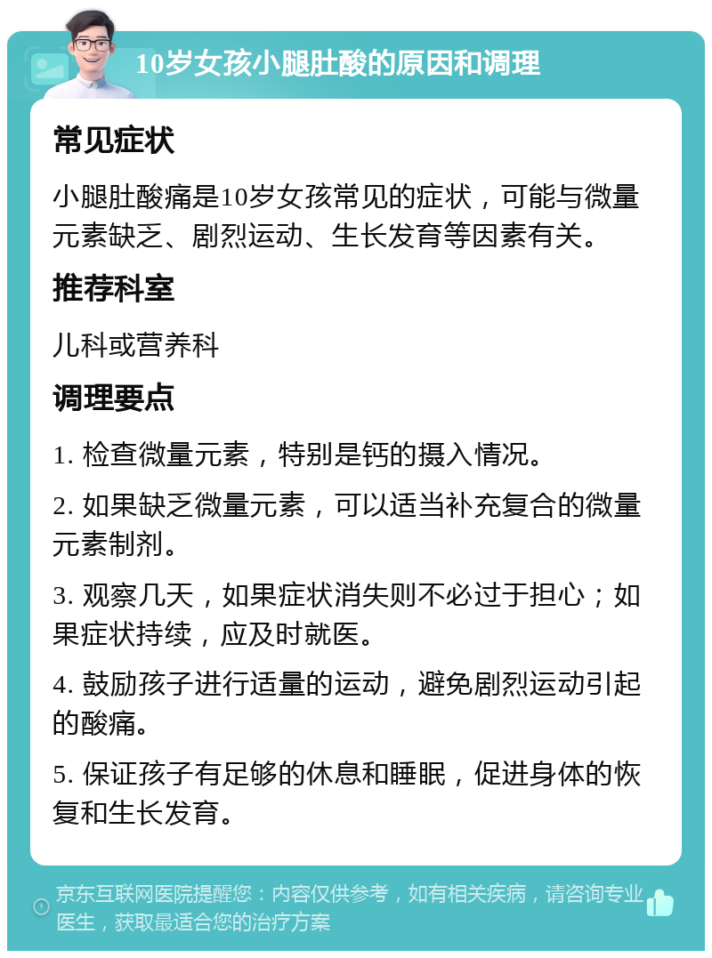 10岁女孩小腿肚酸的原因和调理 常见症状 小腿肚酸痛是10岁女孩常见的症状，可能与微量元素缺乏、剧烈运动、生长发育等因素有关。 推荐科室 儿科或营养科 调理要点 1. 检查微量元素，特别是钙的摄入情况。 2. 如果缺乏微量元素，可以适当补充复合的微量元素制剂。 3. 观察几天，如果症状消失则不必过于担心；如果症状持续，应及时就医。 4. 鼓励孩子进行适量的运动，避免剧烈运动引起的酸痛。 5. 保证孩子有足够的休息和睡眠，促进身体的恢复和生长发育。