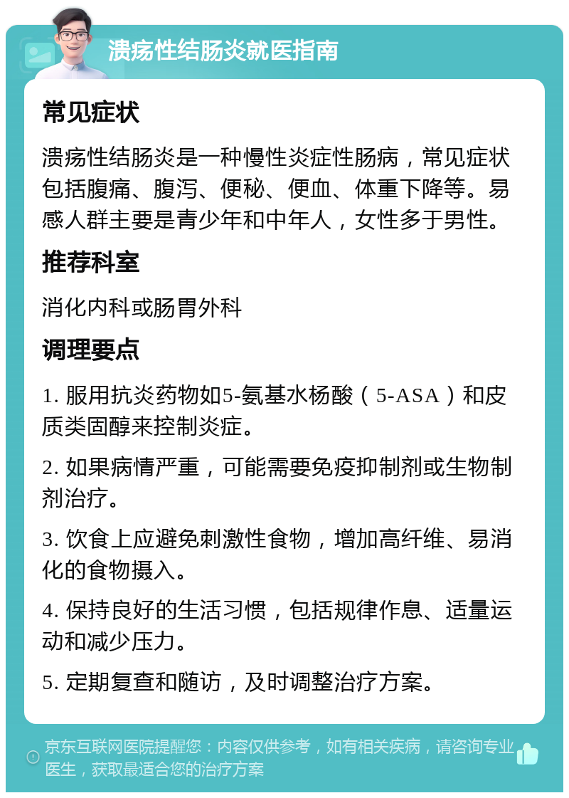 溃疡性结肠炎就医指南 常见症状 溃疡性结肠炎是一种慢性炎症性肠病，常见症状包括腹痛、腹泻、便秘、便血、体重下降等。易感人群主要是青少年和中年人，女性多于男性。 推荐科室 消化内科或肠胃外科 调理要点 1. 服用抗炎药物如5-氨基水杨酸（5-ASA）和皮质类固醇来控制炎症。 2. 如果病情严重，可能需要免疫抑制剂或生物制剂治疗。 3. 饮食上应避免刺激性食物，增加高纤维、易消化的食物摄入。 4. 保持良好的生活习惯，包括规律作息、适量运动和减少压力。 5. 定期复查和随访，及时调整治疗方案。