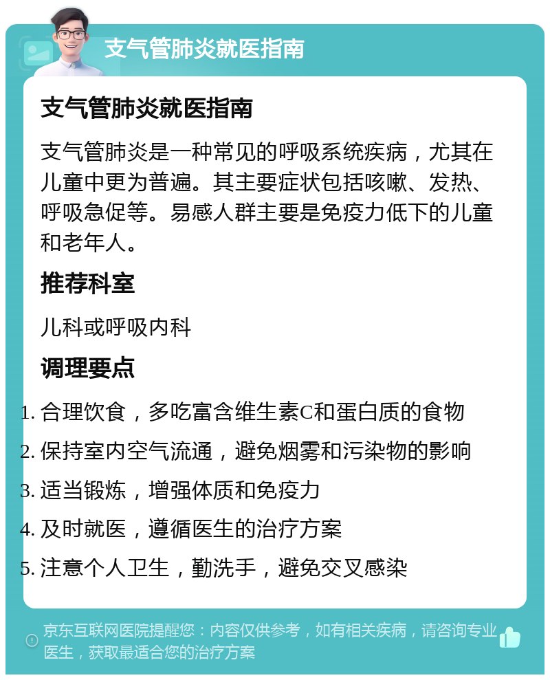 支气管肺炎就医指南 支气管肺炎就医指南 支气管肺炎是一种常见的呼吸系统疾病，尤其在儿童中更为普遍。其主要症状包括咳嗽、发热、呼吸急促等。易感人群主要是免疫力低下的儿童和老年人。 推荐科室 儿科或呼吸内科 调理要点 合理饮食，多吃富含维生素C和蛋白质的食物 保持室内空气流通，避免烟雾和污染物的影响 适当锻炼，增强体质和免疫力 及时就医，遵循医生的治疗方案 注意个人卫生，勤洗手，避免交叉感染