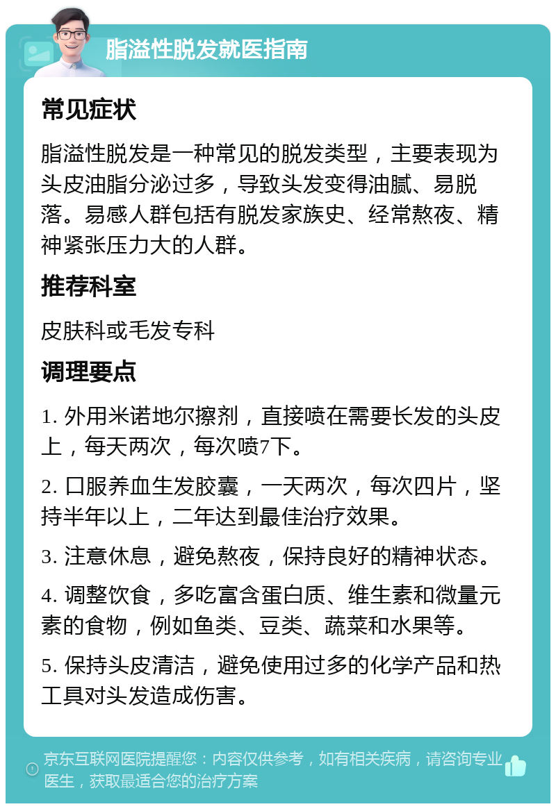 脂溢性脱发就医指南 常见症状 脂溢性脱发是一种常见的脱发类型，主要表现为头皮油脂分泌过多，导致头发变得油腻、易脱落。易感人群包括有脱发家族史、经常熬夜、精神紧张压力大的人群。 推荐科室 皮肤科或毛发专科 调理要点 1. 外用米诺地尔擦剂，直接喷在需要长发的头皮上，每天两次，每次喷7下。 2. 口服养血生发胶囊，一天两次，每次四片，坚持半年以上，二年达到最佳治疗效果。 3. 注意休息，避免熬夜，保持良好的精神状态。 4. 调整饮食，多吃富含蛋白质、维生素和微量元素的食物，例如鱼类、豆类、蔬菜和水果等。 5. 保持头皮清洁，避免使用过多的化学产品和热工具对头发造成伤害。