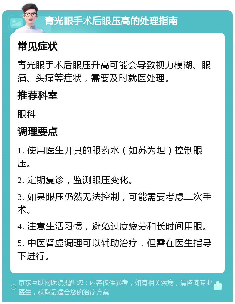 青光眼手术后眼压高的处理指南 常见症状 青光眼手术后眼压升高可能会导致视力模糊、眼痛、头痛等症状，需要及时就医处理。 推荐科室 眼科 调理要点 1. 使用医生开具的眼药水（如苏为坦）控制眼压。 2. 定期复诊，监测眼压变化。 3. 如果眼压仍然无法控制，可能需要考虑二次手术。 4. 注意生活习惯，避免过度疲劳和长时间用眼。 5. 中医肾虚调理可以辅助治疗，但需在医生指导下进行。