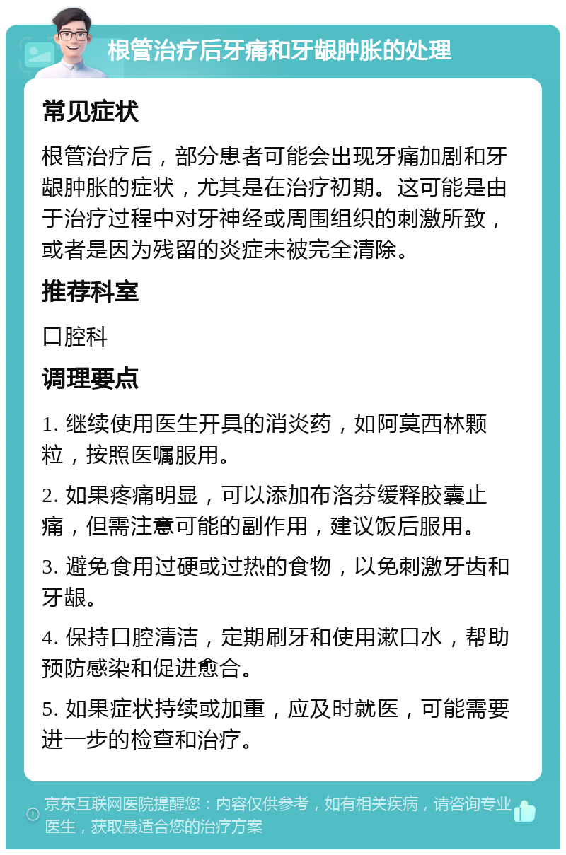 根管治疗后牙痛和牙龈肿胀的处理 常见症状 根管治疗后，部分患者可能会出现牙痛加剧和牙龈肿胀的症状，尤其是在治疗初期。这可能是由于治疗过程中对牙神经或周围组织的刺激所致，或者是因为残留的炎症未被完全清除。 推荐科室 口腔科 调理要点 1. 继续使用医生开具的消炎药，如阿莫西林颗粒，按照医嘱服用。 2. 如果疼痛明显，可以添加布洛芬缓释胶囊止痛，但需注意可能的副作用，建议饭后服用。 3. 避免食用过硬或过热的食物，以免刺激牙齿和牙龈。 4. 保持口腔清洁，定期刷牙和使用漱口水，帮助预防感染和促进愈合。 5. 如果症状持续或加重，应及时就医，可能需要进一步的检查和治疗。