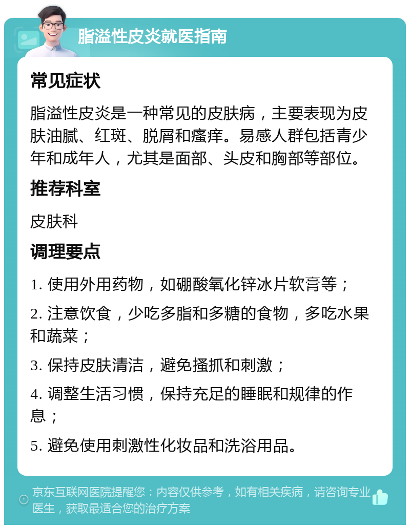 脂溢性皮炎就医指南 常见症状 脂溢性皮炎是一种常见的皮肤病，主要表现为皮肤油腻、红斑、脱屑和瘙痒。易感人群包括青少年和成年人，尤其是面部、头皮和胸部等部位。 推荐科室 皮肤科 调理要点 1. 使用外用药物，如硼酸氧化锌冰片软膏等； 2. 注意饮食，少吃多脂和多糖的食物，多吃水果和蔬菜； 3. 保持皮肤清洁，避免搔抓和刺激； 4. 调整生活习惯，保持充足的睡眠和规律的作息； 5. 避免使用刺激性化妆品和洗浴用品。