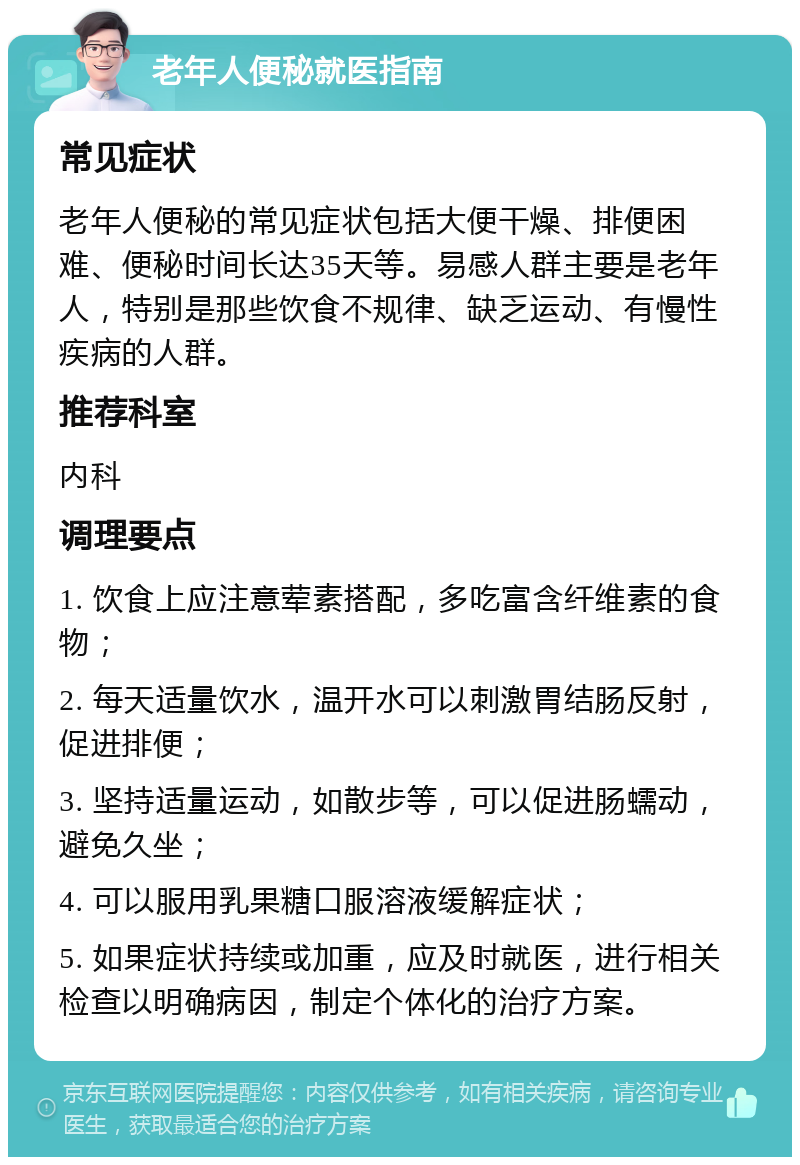 老年人便秘就医指南 常见症状 老年人便秘的常见症状包括大便干燥、排便困难、便秘时间长达35天等。易感人群主要是老年人，特别是那些饮食不规律、缺乏运动、有慢性疾病的人群。 推荐科室 内科 调理要点 1. 饮食上应注意荤素搭配，多吃富含纤维素的食物； 2. 每天适量饮水，温开水可以刺激胃结肠反射，促进排便； 3. 坚持适量运动，如散步等，可以促进肠蠕动，避免久坐； 4. 可以服用乳果糖口服溶液缓解症状； 5. 如果症状持续或加重，应及时就医，进行相关检查以明确病因，制定个体化的治疗方案。